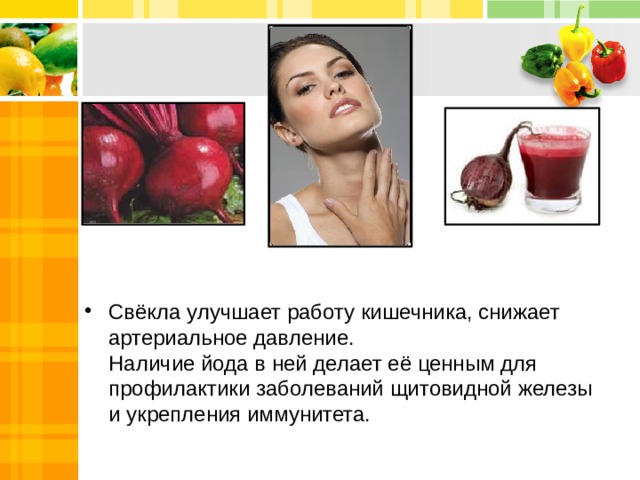 Свёкла улучшает работу кишечника, снижает артериальное давление.  Наличие йода в ней делает её ценным для профилактики заболеваний щитовидной железы и укрепления иммунитета. 