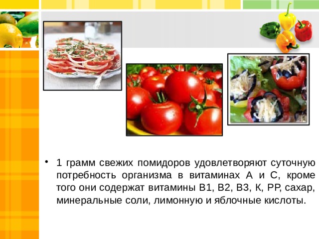 1 грамм свежих помидоров удовлетворяют суточную потребность организма в витаминах А и С, кроме того они содержат витамины В1, В2, В3, К, РР, сахар, минеральные соли, лимонную и яблочные кислоты. 