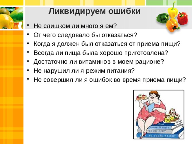 Ликвидируем ошибки Не слишком ли много я ем? От чего следовало бы отказаться? Когда я должен был отказаться от приема пищи? Всегда ли пища была хорошо приготовлена? Достаточно ли витаминов в моем рационе? Не нарушил ли я режим питания? Не совершил ли я ошибок во время приема пищи? 