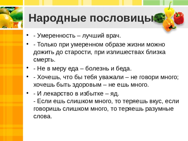 Народные пословицы: - Умеренность – лучший врач. - Только при умеренном образе жизни можно дожить до старости, при излишествах близка смерть. - Не в меру еда – болезнь и беда. - Хочешь, что бы тебя уважали – не говори много; хочешь быть здоровым – не ешь много. - И лекарство в избытке – яд.  - Если ешь слишком много, то теряешь вкус, если говоришь слишком много, то теряешь разумные слова. 