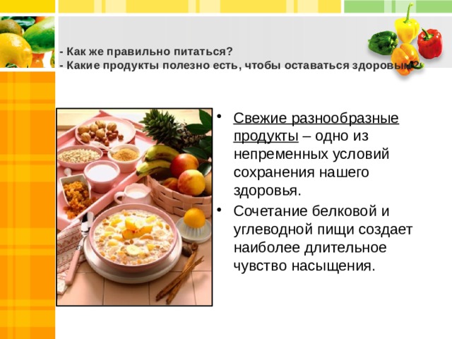  - Как же правильно питаться?  - Какие продукты полезно есть, чтобы оставаться здоровым?   Свежие разнообразные продукты – одно из непременных условий сохранения нашего здоровья. Сочетание белковой и углеводной пищи создает наиболее длительное чувство насыщения. 