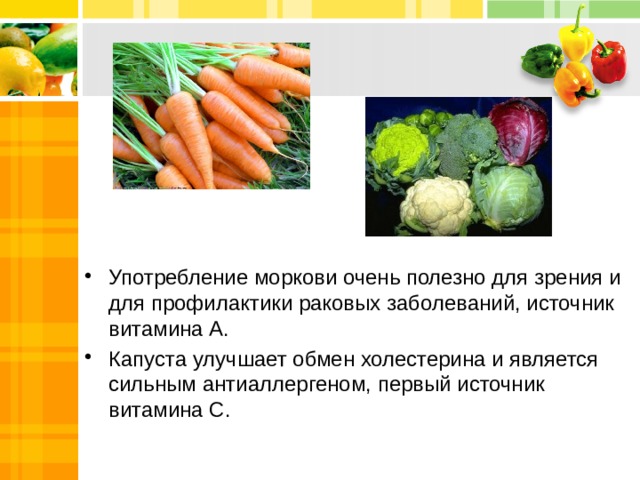 Употребление моркови очень полезно для зрения и для профилактики раковых заболеваний, источник витамина А. Капуста улучшает обмен холестерина и является сильным антиаллергеном, первый источник витамина С.    