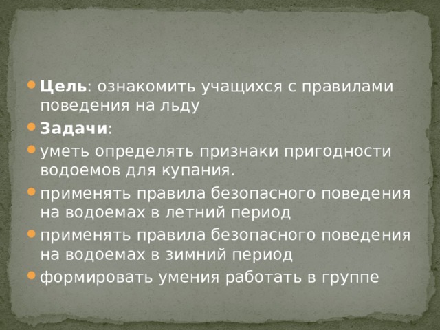 Цель : ознакомить учащихся с правилами поведения на льду Задачи : уметь определять признаки пригодности водоемов для купания. применять правила безопасного поведения на водоемах в летний период применять правила безопасного поведения на водоемах в зимний период формировать умения работать в группе 