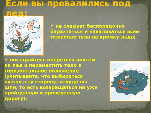 Если вы провалились под лед:  не следует беспорядочно барахтаться и наваливаться всей тяжестью тела на кромку льда;  постарайтесь опереться локтем на лед и переместить тело в горизонтальное положение (учитывайте, что выбираться нужно в ту сторону, откуда вы шли, то есть возвращаться на уже пройденную и проверенную дорогу);   