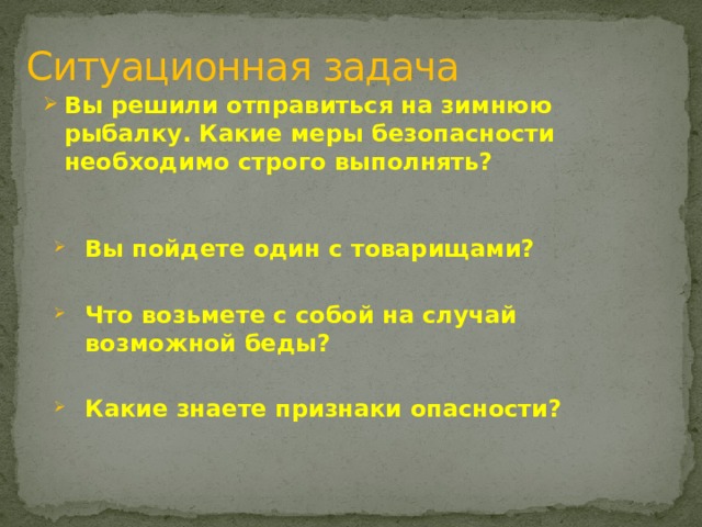 Ситуационная задача Вы решили отправиться на зимнюю рыбалку. Какие меры безопасности необходимо строго выполнять?  Вы пойдете один с товарищами?  Что возьмете с собой на случай возможной беды?  Какие знаете признаки опасности? 