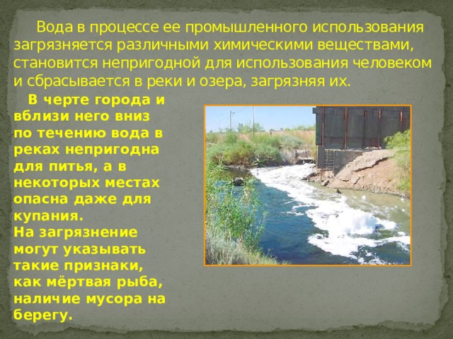  Вода в процессе ее промышленного использования загрязняется различными химическими веществами, становится непригодной для использования человеком и сбрасывается в реки и озера, загрязняя их.  В черте города и вблизи него вниз по течению вода в реках непригодна для питья, а в некоторых местах опасна даже для купания. На загрязнение могут указывать такие признаки, как мёртвая рыба, наличие мусора на берегу.   