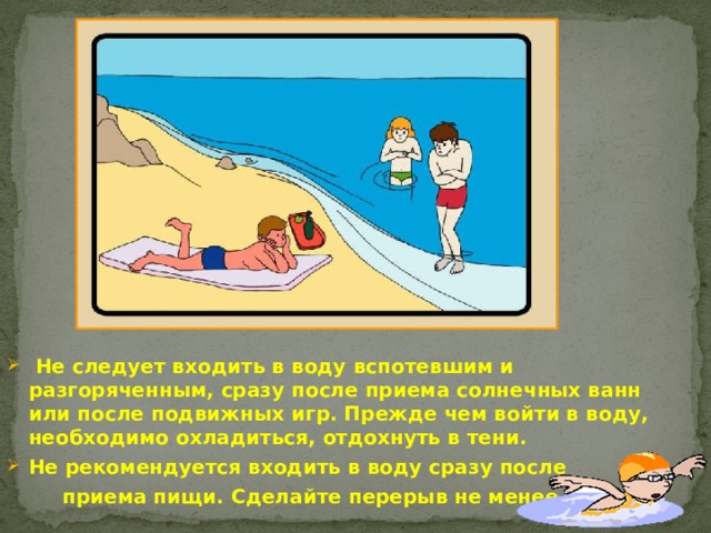  Не следует входить в воду вспотевшим и разгоряченным, сразу после приема солнечных ванн или после подвижных игр. Прежде чем войти в воду, необходимо охладиться, отдохнуть в тени. Не рекомендуется входить в воду сразу после  приема пищи. Сделайте перерыв не менее 1 ч. 