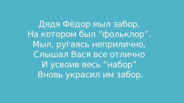Дядя Фёдор мыл забор,   На котором был “фольклор”.   Мыл, ругаясь неприлично,   Слышал Вася все отлично   И усвоив весь “набор”   Вновь украсил им забор.  