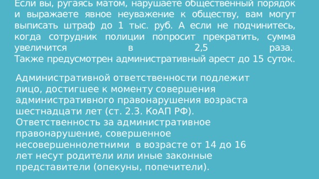 Если вы, ругаясь матом, нарушаете общественный порядок и выражаете явное неуважение к обществу, вам могут выписать штраф до 1 тыс. руб. А если не подчинитесь, когда сотрудник полиции попросит прекратить, сумма увеличится в 2,5 раза.   Также предусмотрен административный арест до 15 суток.   Административной ответственности подлежит лицо, достигшее к моменту совершения административного правонарушения возраста шестнадцати лет (ст. 2.3. КоАП РФ). Ответственность за административное правонарушение, совершенное несовершеннолетними  в возрасте от 14 до 16 лет несут родители или иные законные представители (опекуны, попечители).  