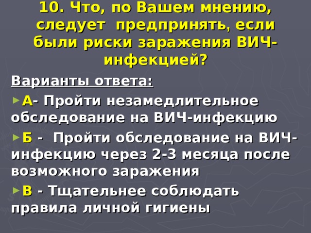 10. Что, по Вашем мнению, следует предпринять , если были риски заражения ВИЧ-инфекцией? Варианты ответа: А - Пройти незамедлительное обследование на ВИЧ-инфекцию Б - Пройти обследование на ВИЧ-инфекцию через 2-3 месяца после возможного заражения В - Тщательнее соблюдать правила личной гигиены 