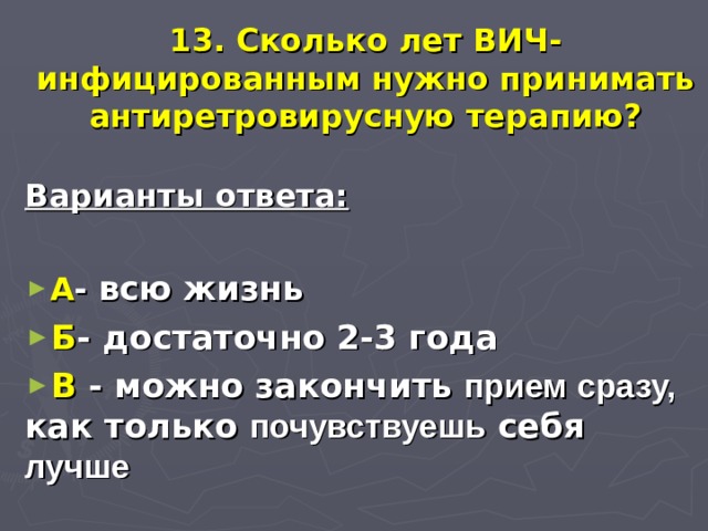 13. Сколько лет ВИЧ-инфицированным нужно принимать антиретровирусную терапию? Варианты ответа:  А - всю жизнь Б - достаточно 2-3 года В - можно закончить прием сразу, как только почувствуешь себя лучше 