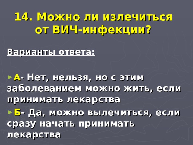  14. Можно ли излечиться от ВИЧ-инфекции? Варианты ответа:  А - Нет, нельзя, но с этим заболеванием можно жить, если принимать лекарства Б - Да, можно вылечиться, если сразу начать принимать лекарства  