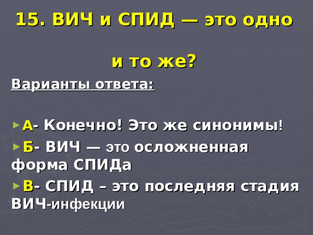  15. ВИЧ и СПИД — это одно  и то же? Варианты ответа:  А - Конечно! Это же синонимы ! Б - ВИЧ — это осложненная форма СПИДа В - СПИД – это последняя стадия ВИЧ -инфекции 