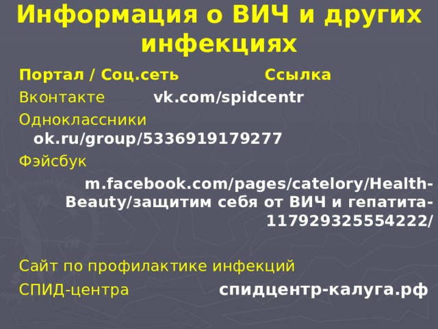 Информация о ВИЧ и других инфекциях Портал / Соц.сеть Ссылка Вконтакте      vk . com / spidcentr Одноклассники   ok . ru / group /5336919179277 Фэйсбук   m . facebook . com / pages / catelory / Health - Beauty /защитим себя от ВИЧ и гепатита-117929325554222/ Сайт по профилактике инфекций  СПИД-центра  спидцентр-калуга.рф 