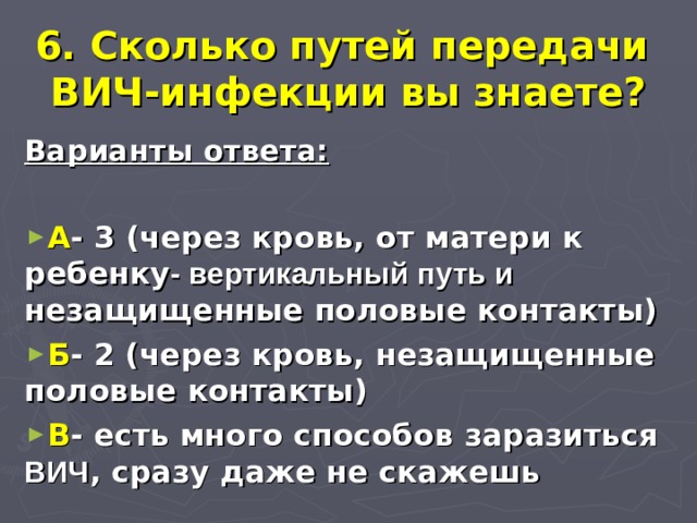 6. Сколько путей передачи  ВИЧ-инфекции вы знаете? Варианты ответа:  А - 3 (через кровь, от матери к ребенку - вертикальный путь и незащищенные половые контакты) Б - 2 (через кровь, незащищенные половые контакты) В - есть много способов заразиться ВИЧ , сразу даже не скажешь  