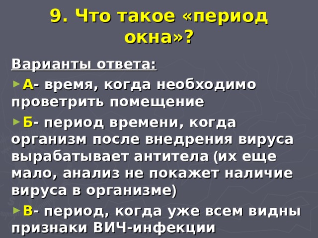 9. Что такое «период окна»? Варианты ответа: А - время, когда необходимо проветрить помещение Б - период времени, когда организм после внедрения вируса вырабатывает антитела ( их еще мало, анализ не покажет наличие вируса в организме ) В - период, когда уже всем видны признаки ВИЧ-инфекции 