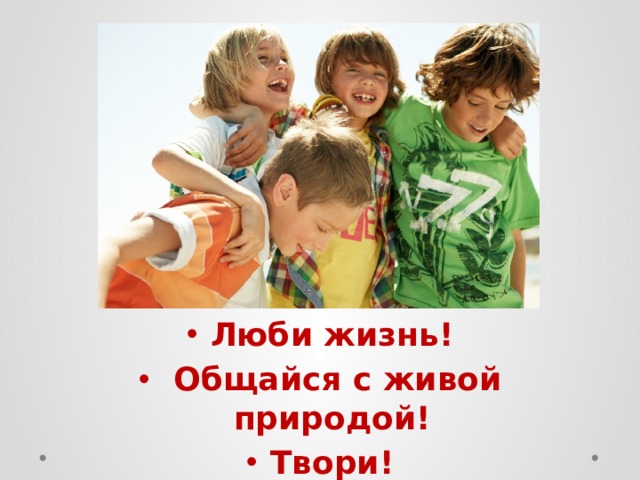Люби жизнь!  Общайся с живой природой! Твори! 