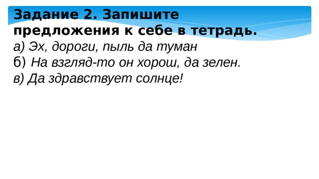 Задание 2. Запишите предложения к себе в тетрадь. а) Эх, дороги, пыль да туман б)  На взгляд-то он хорош, да зелен. в) Да здравствует солнце! 