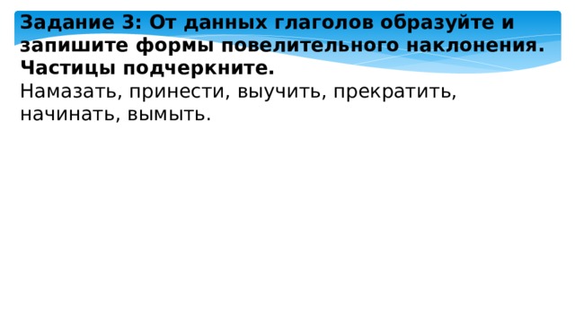 Задание 3: От данных глаголов образуйте и запишите формы повелительного наклонения. Частицы подчеркните. Намазать, принести, выучить, прекратить, начинать, вымыть. 