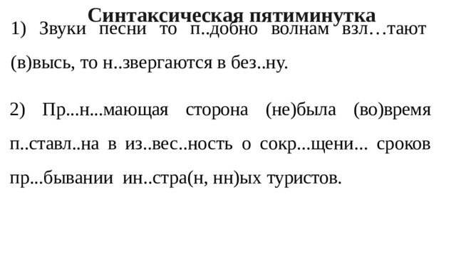 Синтаксическая пятиминутка 1) Звуки песни то п..добно волнам взл…тают (в)высь, то н..звергаются в без..ну. 2) Пр...н...мающая сторона (не)была (во)время п..ставл..на в из.. вес..ность о сокр...щени... сроков пр...бывании ин..стра(н, нн)ых туристов. 