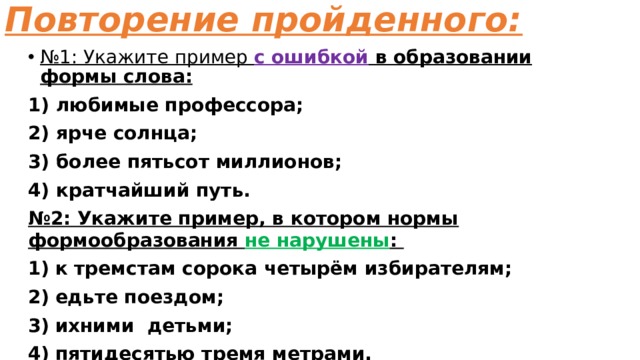 Повторение пройденного: № 1: Укажите пример с ошибкой в образовании формы слова: 1) любимые профессора; 2) ярче солнца; 3) более пятьсот миллионов; 4) кратчайший путь. № 2: Укажите пример, в котором нормы формообразования не нарушены : к тремстам сорока четырём избирателям; едьте поездом; ихними детьми; пятидесятью тремя метрами.  