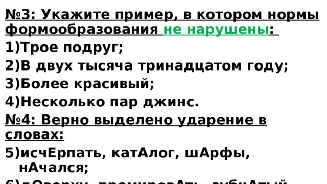 № 3: Укажите пример, в котором нормы формообразования не нарушены : Трое подруг; В двух тысяча тринадцатом году; Более красивый; Несколько пар джинс. № 4: Верно выделено ударение в словах: исчЕрпать, катАлог, шАрфы, нАчался; дОверху, премировАть, зубчАтый, углублЁнный; камбалА, плесневЕть, мАстерски. 