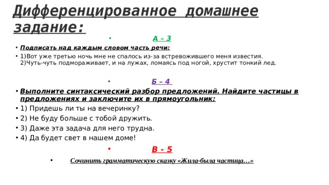 Дифференцированное домашнее задание: А – 3 Подписать над каждым словом часть речи: 1)Вот уже третью ночь мне не спалось из-за встревожившего меня известия.  2) Чуть-чуть подмораживает, и на лужах, ломаясь под ногой, хрустит тонкий лед. Б – 4 Выполните синтаксический разбор предложений. Найдите частицы в предложениях и заключите их в прямоугольник: 1) Придешь ли ты на вечеринку? 2) Не буду больше с тобой дружить. 3) Даже эта задача для него трудна. 4) Да будет свет в нашем доме! В - 5 Сочинить грамматическую сказку «Жила-была частица…» 