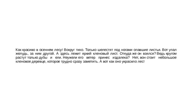 Как красиво в осеннем лесу! Вокруг тихо. Только шелестят под ногами опавшие листья. Вот упал желудь, за ним другой. А здесь лежит яркий кленовый лист. Откуда же он взялся? Ведь кругом растут только дубы и ели. Неужели его ветер принес издалека? Нет, вон стоит небольшое кленовое деревце, которое трудно сразу заметить. А вот как оно украсило лес! 