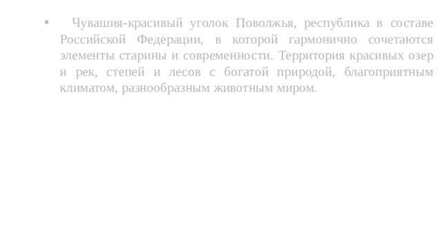  Чувашия-красивый уголок Поволжья, республика в составе Российской Федерации, в которой гармонично сочетаются элементы старины и современности. Территория красивых озер и рек, степей и лесов с богатой природой, благоприятным климатом, разнообразным животным миром . 