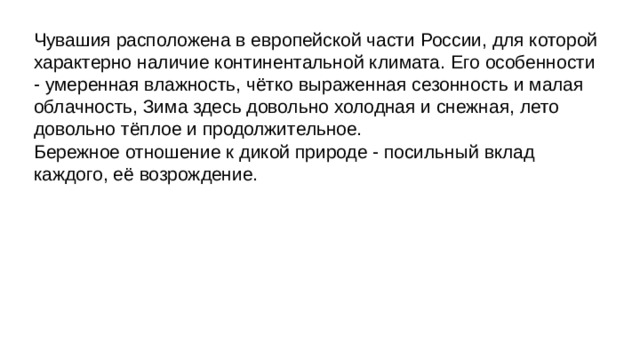 Чувашия расположена в европейской части России, для которой характерно наличие континентальной климата. Его особенности - умеренная влажность, чётко выраженная сезонность и малая облачность, Зима здесь довольно холодная и снежная, лето довольно тёплое и продолжительное. Бережное отношение к дикой природе - посильный вклад каждого, её возрождение. 
