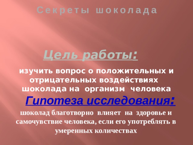 Секреты шоколада Цель работы : изучить вопрос о положительных и отрицательных воздействиях шоколада на организм человека  Гипотеза исследования : шоколад благотворно влияет на здоровье и самочувствие человека, если его употреблять в умеренных количествах 