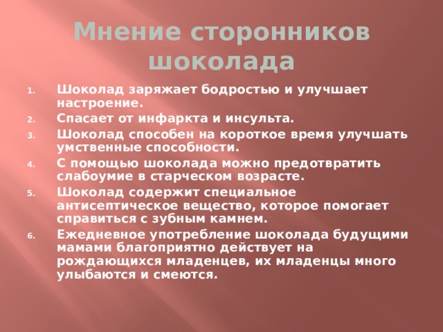 Мнение сторонников шоколада Шоколад заряжает бодростью и улучшает настроение. Спасает от инфаркта и инсульта. Шоколад способен на короткое время улучшать умственные способности. С помощью шоколада можно предотвратить слабоумие в старческом возрасте. Шоколад содержит специальное антисептическое вещество, которое помогает справиться с зубным камнем. Ежедневное употребление шоколада будущими мамами благоприятно действует на рождающихся младенцев, их младенцы много улыбаются и смеются. 