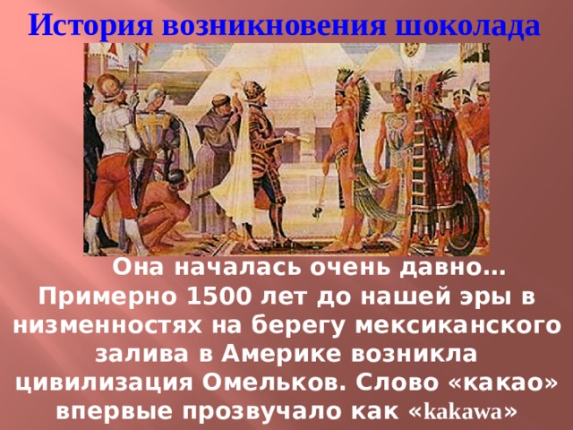 История возникновения шоколада  Она началась очень давно… Примерно 1500 лет до нашей эры в низменностях на берегу мексиканского залива в Америке возникла цивилизация Омельков. Слово «какао» впервые прозвучало как « kakawa » примерно 1000 лет до н.э. в эпоху расцвета цивилизации Омельков 