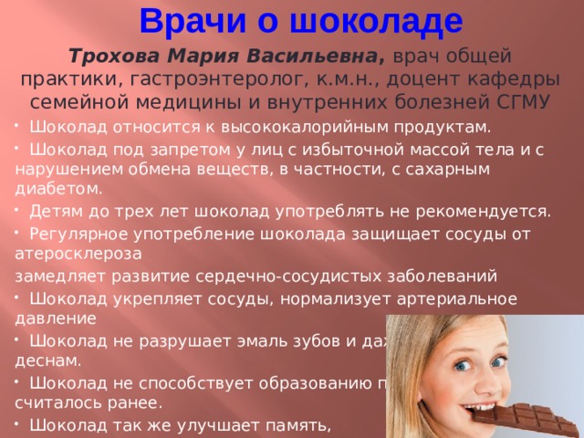 Врачи о шоколаде Трохова Мария Васильевна , врач общей практики, гастроэнтеролог, к.м.н., доцент кафедры семейной медицины и внутренних болезней СГМУ  Шоколад относится к высококалорийным продуктам.  Шоколад под запретом у лиц с избыточной массой тела и с нарушением обмена веществ, в частности, с сахарным диабетом .  Детям до трех лет шоколад употреблять не рекомендуется.  Регулярное употребление шоколада защищает сосуды от атеросклероза замедляет развитие сердечно-сосудистых заболеваний   Шоколад укрепляет сосуды, нормализует артериальное давление  Шоколад не разрушает эмаль зубов и даже полезен зубам и деснам.  Шоколад не способствует образованию прыщей, как считалось ранее.   Шоколад так же улучшает память, повышает устойчивость к стрессам .  Шоколад укрепляет иммунитет.  Не рекомендуется употреблять шоколад натощак, лучше – после еды. 