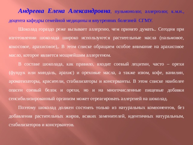 Андреева Елена Александровна , пульмонолог, аллерголог, к.м.н., доцента кафедры семейной медицины и внутренних болезней СГМУ. Шоколад гораздо реже вызывает аллергию, чем принято думать.. Сегодня при изготовлении шоколада широко используются растительные масла (пальмовое, кокосовое, арахисовое),. В этом списке обращаем особое внимание на арахисовое масло, которое является мощнейшим аллергеном. В составе шоколада, как правило, входит соевый лецитин, часто – орехи (фундук или миндаль, арахис) и ореховые масла, а также изюм, кофе, ванилин, ароматизаторы, красители, стабилизаторы и консерванты. В этом списке наиболее опасен соевый белок и орехи, но и на многочисленные пищевые добавки сенсибилизированный организм может отреагировать аллергией на шоколад. Поэтому шоколад должен состоять только из натуральных компонентов, без добавления растительных жиров, всяких заменителей, идентичных натуральным, стабилизаторов и консервантов. 