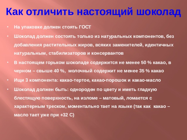 Как отличить настоящий шоколад На упаковке должен стоять ГОСТ Шоколад должен состоять только из натуральных компонентов, без добавления растительных жиров, всяких заменителей, идентичных натуральным, стабилизаторов и консервантов В настоящем горьком шоколаде содержится не менее 50 % какао, в черном – свыше 40 %, молочный содержит не менее 35 % какао Ищи 3 компонента: какао-тертое, какао-порошок и какао-масло Шоколад должен быть: однороден по цвету и иметь гладкую блестящую поверхность, на изломе – матовый, ломается с характерным треском, моментально тает на языке (так как какао – масло тает уже при +32 С) 
