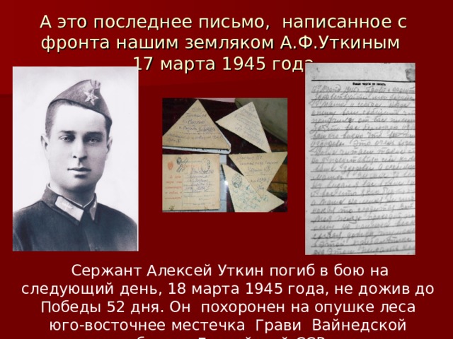 А это последнее письмо, написанное с фронта нашим земляком А.Ф.Уткиным  17 марта 1945 года  Сержант Алексей Уткин погиб в бою на следующий день, 18 марта 1945 года, не дожив до Победы 52 дня. Он похоронен на опушке леса юго-восточнее местечка Грави Вайнедской области Латвийской ССР. 