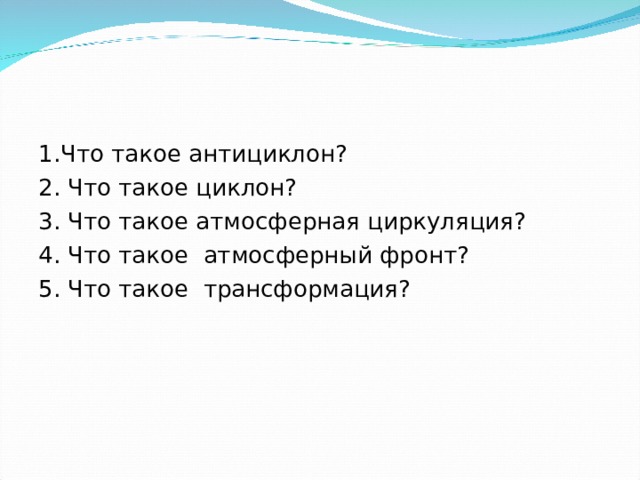 1.Что такое антициклон? 2. Что такое циклон? 3. Что такое атмосферная циркуляция? 4. Что такое атмосферный фронт? 5. Что такое трансформация? 