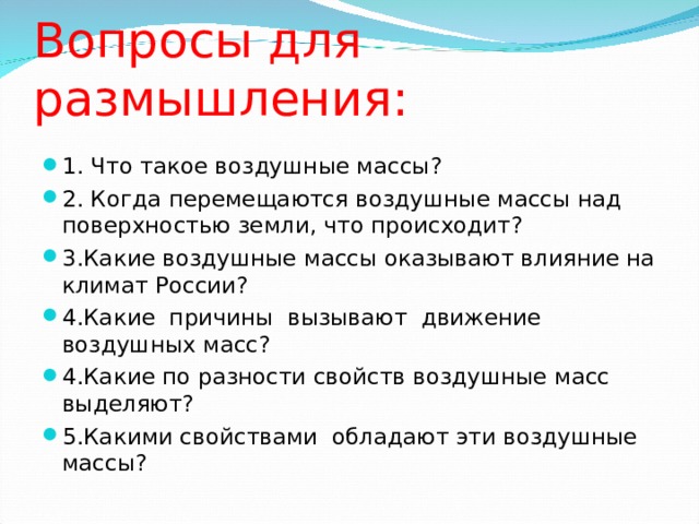 Вопросы для размышления: 1. Что такое воздушные массы? 2. Когда перемещаются воздушные массы над поверхностью земли, что происходит? 3.Какие воздушные массы оказывают влияние на климат России? 4.Какие причины вызывают движение воздушных масс? 4.Какие по разности свойств воздушные масс выделяют? 5.Какими свойствами обладают эти воздушные массы?  