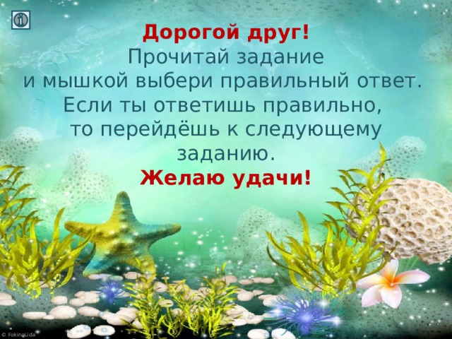 Дорогой друг!  Прочитай задание  и мышкой выбери правильный ответ.  Если ты ответишь правильно,  то перейдёшь к следующему заданию.  Желаю удачи!