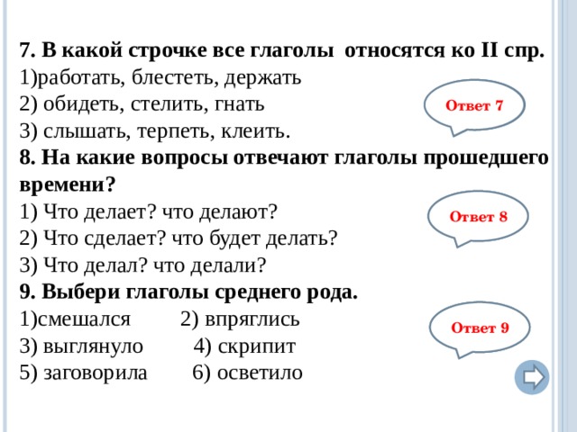 7. В какой строчке все глаголы относятся ко II спр. работать, блестеть, держать  2) обидеть, стелить, гнать 3) слышать, терпеть, клеить. 8. На какие вопросы отвечают глаголы прошедшего времени? 1) Что делает? что делают? 2) Что сделает? что будет делать? 3) Что делал? что делали? 9. Выбери глаголы среднего рода. смешался     2) впряглись         3) выглянуло    4) скрипит         5) заговорила 6) осветило            3 Ответ 7 3 Ответ 8 3,6 Ответ 9