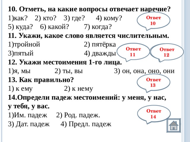 10. Отметь, на какие вопросы отвечает наречие? 1)как? 2) кто? 3) где? 4) кому? 5) куда? 6) какой?  7) когда? 11. Укажи, какое слово является числительным. 1)тройной    2) пятёрка 3)пятый    4) дважды 12.  Укажи местоимения 1-го лица. я, мы             2) ты, вы                 3) он, она, оно, они 13. Как правильно? 1) к ему                 2) к нему Определи падеж местоимений: у меня, у нас, у тебя, у вас. Им. падеж   2) Род. падеж.   3) Дат. падеж    4) Предл. падеж     Ответ 10 1,3, 5,7 3 Ответ 11 Ответ 12 1 Ответ 13 2 Ответ 14 2