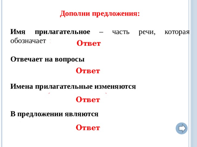 Дополни предложения:  Имя прилагательное – часть речи, которая обозначает признак предмета Отвечает на вопросы  какой? какая? какое? какие? чей?  Имена прилагательные изменяются  по числам, (в ед. ч. по родам) и падежам В предложении являются определением   Ответ Ответ Ответ  Ответ