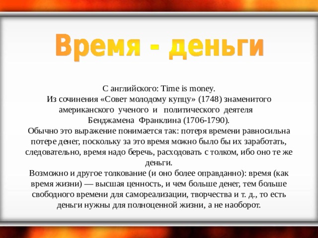     С английского: Time is money.  Из сочинения «Совет молодому купцу» (1748) знаменитого американского  ученого  и   политического  деятеля    Бенджамена  Франклина (1706-1790).  Обычно это выражение понимается так: потеря времени равносильна потере денег, поскольку за это время можно было бы их заработать, следовательно, время надо беречь, расходовать с толком, ибо оно те же деньги.  Возможно и другое толкование (и оно более оправданно): время (как время жизни) — высшая ценность, и чем больше денег, тем больше свободного времени для самореализации, творчества и т. д., то есть деньги нужны для полноценной жизни, а не наоборот. 