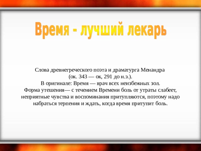    Слова древнегреческого поэта и драматурга Менандра  (ок. 343 — ок, 291 до н.э.).  В оригинале: Время — врач всех неизбежных зол.  Форма утешения— с течением Времени боль от утраты слабеет, неприятные чувства и воспоминания притупляются, поэтому надо набраться терпения и ждать, когда время притупит боль. 