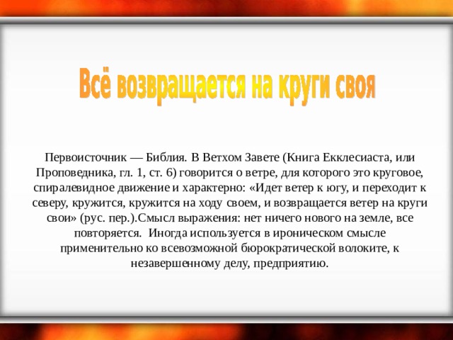 Первоисточник — Библия. В Ветхом Завете (Книга Екклесиаста, или Проповедника, гл. 1, ст. 6) говорится о ветре, для которого это круговое, спиралевидное движение и характерно: «Идет ветер к югу, и переходит к северу, кружится, кружится на ходу своем, и возвращается ветер на круги свои» (рус. пер.).Смысл выражения: нет ничего нового на земле, все повторяется.  Иногда используется в ироническом смысле применительно ко всевозможной бюрократической волоките, к незавершенному делу, предприятию. 