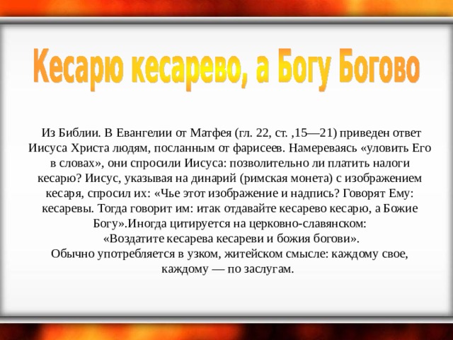   Из Библии. В Евангелии от Матфея (гл. 22, ст. ,15—21) приведен ответ Иисуса Христа людям, посланным от фарисеев. Намереваясь «уловить Его в словах», они спросили Иисуса: позволительно ли платить налоги кесарю? Иисус, указывая на динарий (римская монета) с изображением кесаря, спросил их: «Чье этот изображение и надпись? Говорят Ему: кесаревы. Тогда говорит им: итак отдавайте кесарево кесарю, а Божие Богу».Иногда цитируется на церковно-славянском:  «Воздатите кесарева кесареви и божия богови».  Обычно употребляется в узком, житейском смысле: каждому свое, каждому — по заслугам.        