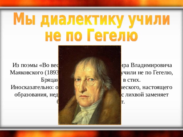   Из поэмы «Во весь голос» (1930) Владимира Владимировича Маяковского (1893-1930): Мы диалектику учили не по Гегелю, Бряцанием боев она врывалась в стих.   Иносказательно: об отсутствии систематического, настоящего образования, недостаток которого якобы с лихвой заменяет богатый жизненный опыт.  