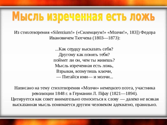     Из стихотворения «Silentium!» («Силенциум!» «Молчи!», 183]) Федора Ивановичем Тютчева (1803—1873):     ...Как сердцу высказать себя?  Другому как понять тебя?  поймет ли он, чем ты живешь?  Мысль изреченная есть ложь,  Взрывая, возмутишь ключи,  — Питайся ими— и молчи...     Написано на тему стихотворения «Молчи» немецкого поэта, участника революции 1848 г. в Германии Л. Пфау (1821—1894).  Цитируется как совет внимательно относиться к слову — далеко не всякая высказанная мысль понимается другим человеком адекватно, правильно. 