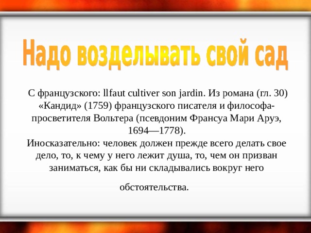    С французского: llfaut cultiver son jardin. Из романа (гл. 30) «Кандид» (1759) французского писателя и философа-просветителя Вольтера (псевдоним Франсуа Мари Аруэ, 1694—1778).  Иносказательно: человек должен прежде всего делать свое дело, то, к чему у него лежит душа, то, чем он призван заниматься, как бы ни складывались вокруг него обстоятельства.   